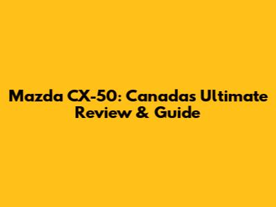 Mazda CX-50: Canada's Ultimate Review & Guide