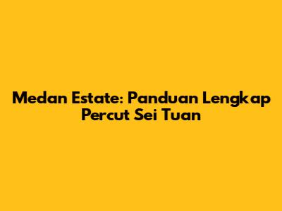 Medan Estate: Panduan Lengkap Percut Sei Tuan