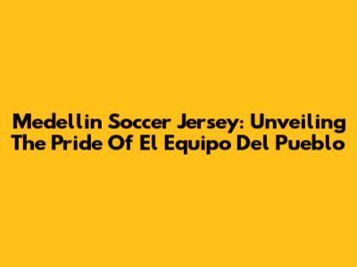 Medellin Soccer Jersey: Unveiling The Pride Of 'El Equipo Del Pueblo'