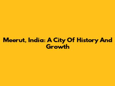 Meerut, India: A City Of History And Growth