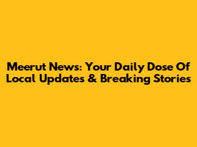 Meerut News: Your Daily Dose Of Local Updates & Breaking Stories