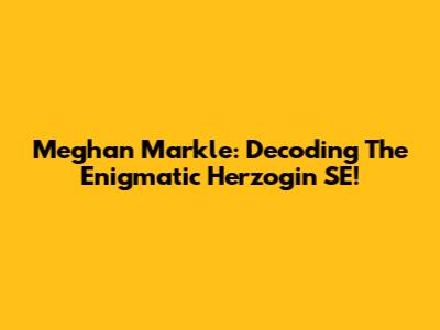Meghan Markle: Decoding The Enigmatic Herzogin SE!