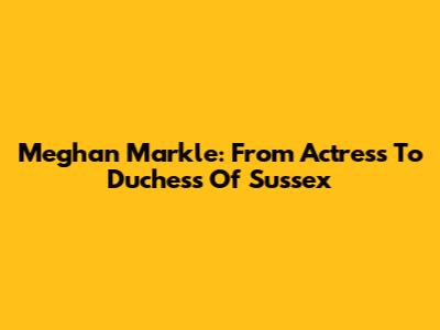 Meghan Markle: From Actress To Duchess Of Sussex