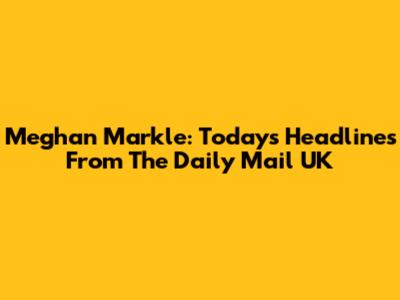 Meghan Markle: Today's Headlines From The Daily Mail UK
