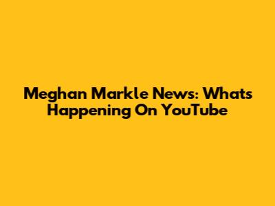 Meghan Markle News: What's Happening On YouTube