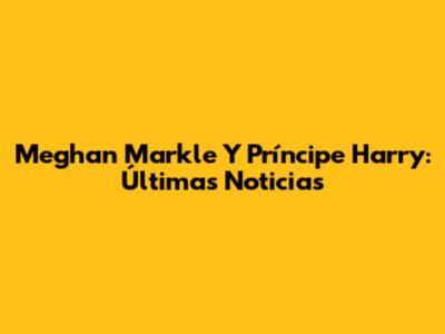 Meghan Markle Y Príncipe Harry: Últimas Noticias