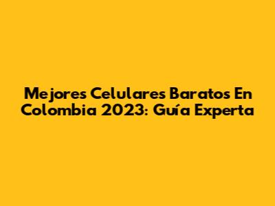 Mejores Celulares Baratos En Colombia 2023: Guía Experta