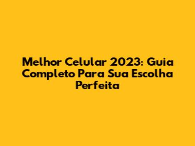 Melhor Celular 2023: Guia Completo Para Sua Escolha Perfeita