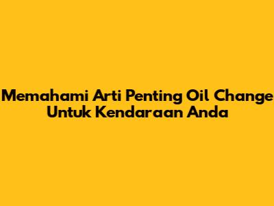 Memahami Arti Penting Oil Change Untuk Kendaraan Anda
