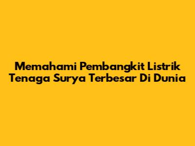 Memahami Pembangkit Listrik Tenaga Surya Terbesar Di Dunia