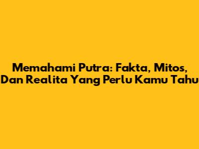 Memahami Putra: Fakta, Mitos, Dan Realita Yang Perlu Kamu Tahu