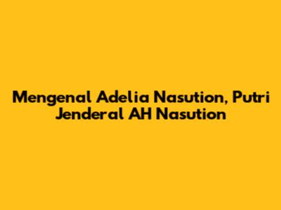 Mengenal Adelia Nasution, Putri Jenderal AH Nasution