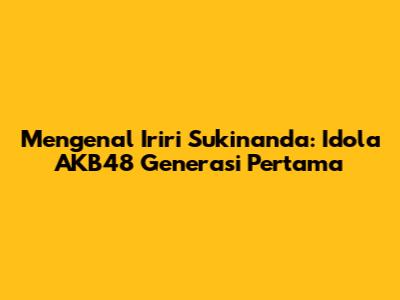 Mengenal Iriri Sukinanda: Idola AKB48 Generasi Pertama