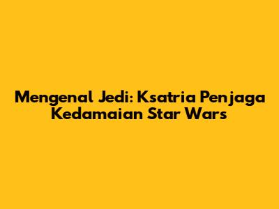 Mengenal Jedi: Ksatria Penjaga Kedamaian Star Wars
