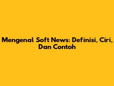 Mengenal Soft News: Definisi, Ciri, Dan Contoh