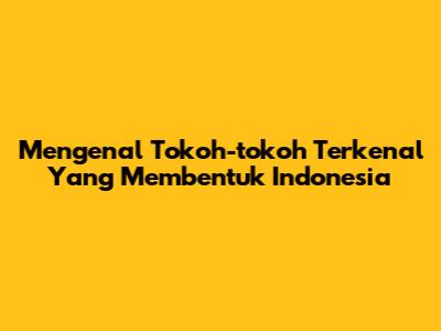 Mengenal Tokoh-tokoh Terkenal Yang Membentuk Indonesia