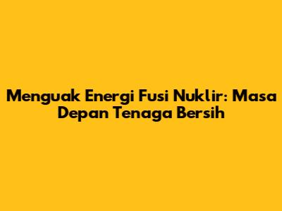Menguak Energi Fusi Nuklir: Masa Depan Tenaga Bersih