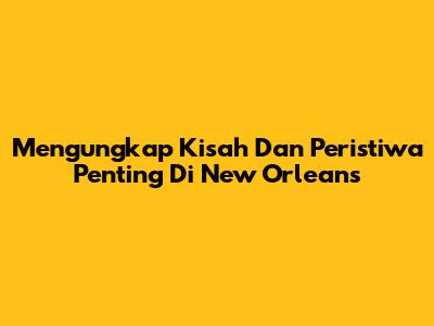 Mengungkap Kisah Dan Peristiwa Penting Di New Orleans