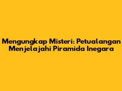 Mengungkap Misteri: Petualangan Menjelajahi Piramida Inegara