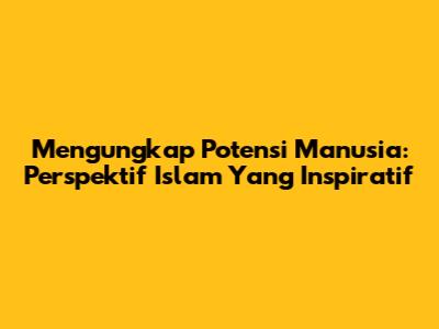 Mengungkap Potensi Manusia: Perspektif Islam Yang Inspiratif