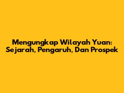 Mengungkap Wilayah Yuan: Sejarah, Pengaruh, Dan Prospek