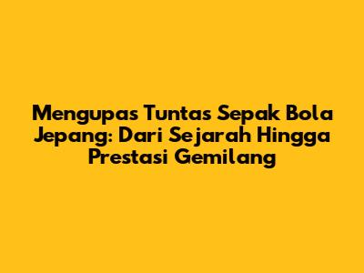 Mengupas Tuntas Sepak Bola Jepang: Dari Sejarah Hingga Prestasi Gemilang