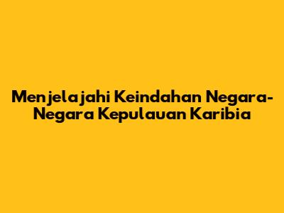 Menjelajahi Keindahan Negara-Negara Kepulauan Karibia