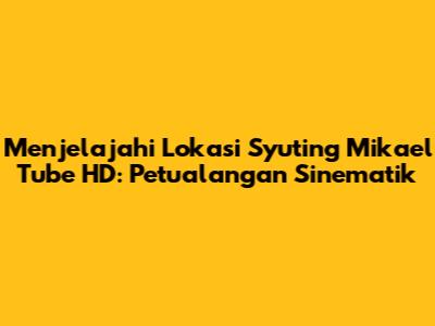 Menjelajahi Lokasi Syuting Mikael Tube HD: Petualangan Sinematik