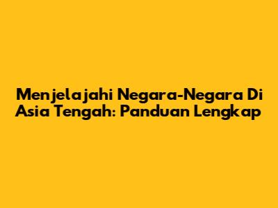 Menjelajahi Negara-Negara Di Asia Tengah: Panduan Lengkap