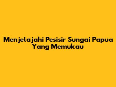 Menjelajahi Pesisir Sungai Papua Yang Memukau
