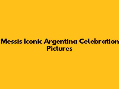 Messi's Iconic Argentina Celebration Pictures