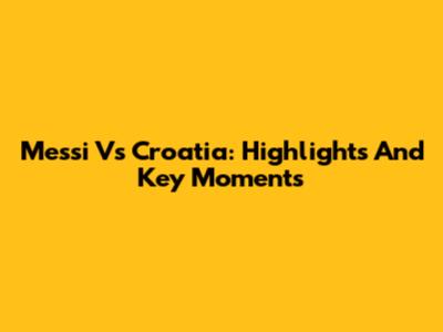 Messi Vs Croatia: Highlights And Key Moments