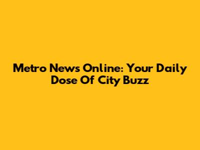 Metro News Online: Your Daily Dose Of City Buzz