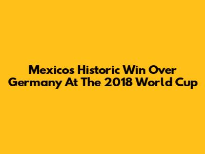 Mexico's Historic Win Over Germany At The 2018 World Cup