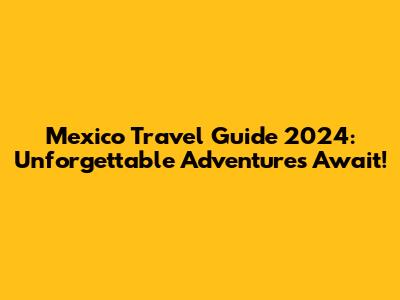 Mexico Travel Guide 2024: Unforgettable Adventures Await!