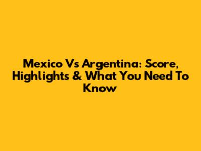 Mexico Vs Argentina: Score, Highlights & What You Need To Know