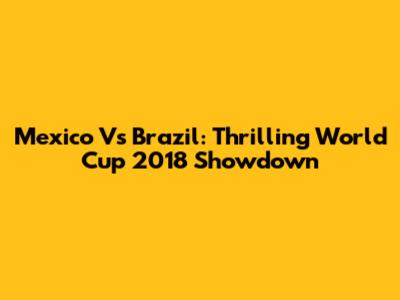 Mexico Vs Brazil: Thrilling World Cup 2018 Showdown