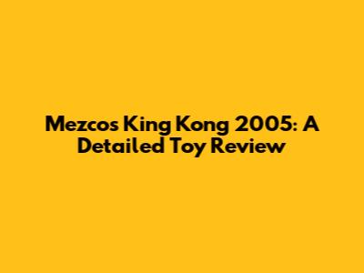 Mezco's King Kong 2005: A Detailed Toy Review