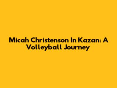 Micah Christenson In Kazan: A Volleyball Journey