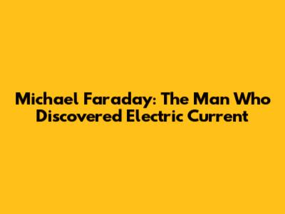 Michael Faraday: The Man Who Discovered Electric Current