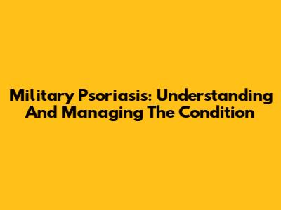 Military Psoriasis: Understanding And Managing The Condition