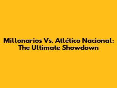 Millonarios Vs. Atlético Nacional: The Ultimate Showdown