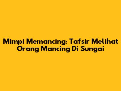 Mimpi Memancing: Tafsir Melihat Orang Mancing Di Sungai