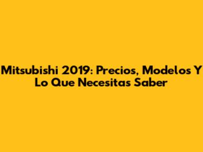 Mitsubishi 2019: Precios, Modelos Y Lo Que Necesitas Saber