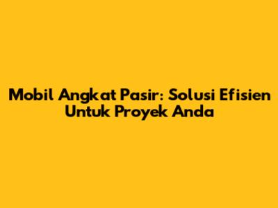 Mobil Angkat Pasir: Solusi Efisien Untuk Proyek Anda
