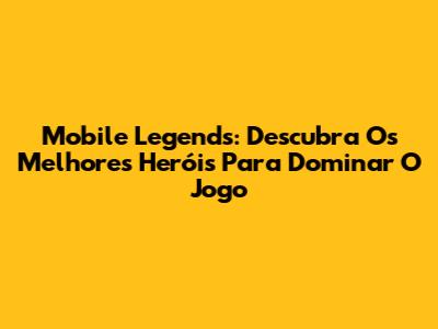 Mobile Legends: Descubra Os Melhores Heróis Para Dominar O Jogo