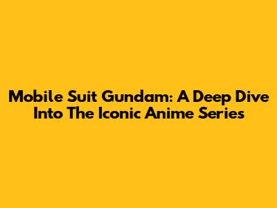 Mobile Suit Gundam: A Deep Dive Into The Iconic Anime Series