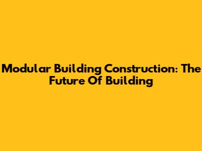 Modular Building Construction: The Future Of Building