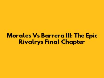 Morales Vs Barrera III: The Epic Rivalry's Final Chapter