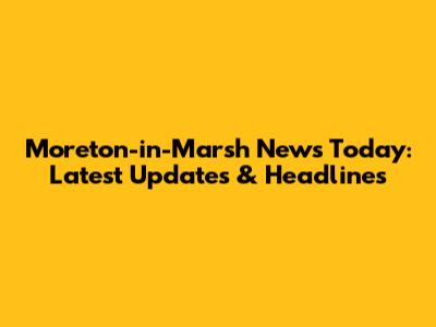 Moreton-in-Marsh News Today: Latest Updates & Headlines